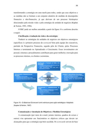 58
transformando a estratégia em uma tarefa para todos, sendo que seus objetivos e
as medidas não se limitam a um conjunto aleatório de medidas de desempenho
financeiro e não-financeiro, já que derivam de um processo hierárquico
direcionados pela missão visão e pela estratégia da unidade de negócios (Kaplan
& Norton, 1993, 1996).
O BSC pode ser melhor entendido a partir da figura 16 e conforme descrito
a seguir.
Clarificação e tradução da visão e da estratégia:
Traduzir as estratégias de unidades de negócios em objetivos estratégicos
específicos é o primeiro processo do scorecard feito pela equipe dos executivos,
partindo da Perspectiva Financeira, seguida pela do Cliente, pelos Processos
Internos e terminando no Aprendizado e Crescimento. Esses investimentos em
pessoal, sistemas e procedimentos contribuem para gerar melhoria e inovação para
os processos internos, os clientes e acionistas.
C
Co
om
mu
un
ni
ic
ca
aç
çã
ão
o e
e E
Es
st
ta
ab
be
el
le
ec
ci
im
me
en
nt
to
o
V
Vi
in
nc
cu
ul
lo
os
s
9 Educação e comunicação
9 Alinhamento de metas do topo à base
9
9 Sistema de Recompensas ligado à estratégia Balanced Scorecard
F
Fe
ee
ed
db
ba
ac
ck
k e
e A
Ap
pr
re
en
nd
di
iz
za
ad
do
o E
Es
st
tr
ra
at
té
ég
gi
ic
co
o
9 Sistema de feedback para testar as hipóteses
nas quais a estratégia se baseia
9 Solução de problemas através de equipes
9 Processo contínuo de desenvolvimento da
estratégia
C
Cl
la
ar
ri
if
fi
ic
ca
aç
çã
ão
o e
e T
Tr
ra
ad
du
uç
çã
ão
o d
da
a V
Vi
is
sã
ão
o e
e d
da
a
E
Es
st
tr
ra
at
té
ég
gi
ia
a
9 Estratégia como ponto de referência para todo
o processo de gerenciamento
9 Visão compartilhada como base para o
aprendizado estratégico
P
Pl
la
an
ne
ej
ja
am
me
en
nt
to
o e
e e
es
st
ta
ab
be
el
le
ec
ci
im
me
en
nt
to
o d
de
e
m
me
et
ta
as
s
9 Metas estratégicas estabelecidas e aceitas
9 Iniciativas estratégicas alinhadas
9 Alocação de recursos
9 Orçamentos anuais ligados à planos de longo
prazo
Figura 16 - O Balanced Scorecard como estrutura para ação estratégica- Adaptado
(Kaplan & Norton, 1997)
Comunicação e vinculação de Objetivos e Medidas Estratégicas
A comunicação (por meio de e-mail, jornais internos, quadros de avisos e
outros) visa apresentar aos funcionários os objetivos críticos que devem ser
alcançados para que a estratégia seja bem sucedida. Os scorecards servem de base
PUC-Rio
-
Certificação
Digital
Nº
0412264/CA
 