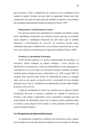 59
para comunicar e obter o compromisso de executivos com a estratégia de uma
unidade de negócio fazendo com que todos na organização tenham uma clara
compreensão das metas de longo prazo das unidades de negócios, como também
das estratégias adequadas para alcançá-las (Kaplan & Norton, 1997).
Planejamento e estabelecimento de metas
Esse processo permite que quantifiquem os resultados pretendidos a longo
prazo; identifiquem mecanismos que forneçam recursos para que os resultados
sejam atingidos e estabeleçam referenciais de curto prazo para as medidas
financeiras e não-financeiras do scorecard. Os executivos deverão assim,
estabelecer metas para os objetivos dos scorecard para os próximos três ou cinco
anos, com vistas para a transformação da organização (Kaplan & Norton, 1996).
Feedback e o Aprendizado Estratégico.
O BSC permite monitorar e se ajustar a implementação da estratégia, e se
necessário, efetuar mudanças na própria estratégia, e nesse processo de
aprendizado é necessário que a visão seja compartilhada em toda organização. A
construção dos scorecards induz a um raciocínio sistêmico e dinâmico em função
da ênfase dada às relações de causa e efeito (Olve et al., 1999; Loneeff, 2001). O
resultado desse processo pode resultar na reafirmação da crença na estratégia
atual, com ou sem ajustes, ou poderá revelar a necessidade de uma estratégia
totalmente nova. Esse é o resultado de um aprendizado de circulo duplo (Kaplan
& Norton, 1997, p.18-19).
A idéia do aprendizado de double loop considera que os objetivos fixados
inicialmente não eram os corretos e poderiam ser mudados no decorrer do
processo, o que obriga a organização a rever e questionar a estratégia que está
sendo adotada. No aprendizado single loop os objetivos iniciais continuam sendo
os mesmos e para atingi-los basta corrigir as ações propostas inicialmente que
estão desviando do objetivo.
3.2. Perspectivas do Balanced Scorecard
As organizações competitivas e modernas são as primeiras a testar e aplicar
novos modelos de gestão que permitam mantê-las em uma posição de liderança
PUC-Rio
-
Certificação
Digital
Nº
0412264/CA
 