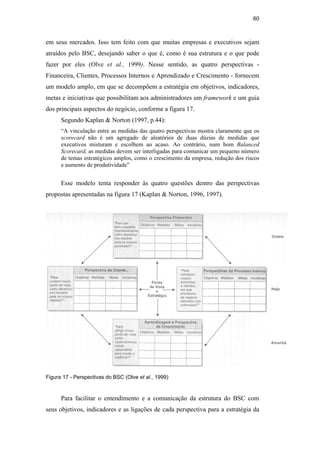 60
em seus mercados. Isso tem feito com que muitas empresas e executivos sejam
atraídos pelo BSC, desejando saber o que é, como é sua estrutura e o que pode
fazer por eles (Olve et al., 1999). Nesse sentido, as quatro perspectivas -
Financeira, Clientes, Processos Internos e Aprendizado e Crescimento - fornecem
um modelo amplo, em que se decompõem a estratégia em objetivos, indicadores,
metas e iniciativas que possibilitam aos administradores um framework e um guia
dos principais aspectos do negócio, conforme a figura 17.
Segundo Kaplan & Norton (1997, p.44):
“A vinculação entre as medidas das quatro perspectivas mostra claramente que os
scorecard não é um agregado de aleatórios de duas dúzias de medidas que
executivos misturam e escolhem ao acaso. Ao contrário, num bom Balanced
Scorecard, as medidas devem ser interligadas para comunicar um pequeno número
de temas estratégicos amplos, como o crescimento da empresa, redução dos riscos
e aumento de produtividade”
Esse modelo tenta responder às quatro questões dentro das perspectivas
propostas apresentadas na figura 17 (Kaplan & Norton, 1996, 1997).
Figura 17 - Perspectivas do BSC (Olve et al., 1999)
Para facilitar o entendimento e a comunicação da estrutura do BSC com
seus objetivos, indicadores e as ligações de cada perspectiva para a estratégia da
PUC-Rio
-
Certificação
Digital
Nº
0412264/CA
 