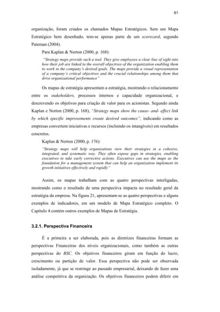 61
organização, foram criados os chamados Mapas Estratégicos. Sem um Mapa
Estratégico bem desenhado, tem-se apenas parte de um scorecard, segundo
Pateman (2004).
Para Kaplan & Norton (2000, p. 168):
“Strategy maps provide such a tool. They give employees a clear line of sight into
how their job are linked to the overall objectives of the organization enabling them
to work in the company’s desired goals. The maps provide a visual representation
of a company’s critical objectives and the crucial relationships among them that
drive organizational performance”
Os mapas de estratégia apresentam a estratégia, mostrando o relacionamento
entre os stakeholders, processos internos e capacidade organizacional, e
descrevendo os objetivos para criação de valor para os acionistas. Segundo ainda
Kaplan e Norton (2000, p. 168), “Strategy maps show the cause- and- effect link
by which specific improvements create desired outcomes”, indicando como as
empresas convertem iniciativas e recursos (incluindo os intangíveis) em resultados
concretos.
Kaplan & Norton (2000, p. 176):
“Strategy maps will help organizations view their strategies in a cohesive,
integrated, and systematic way. They often expose gaps in strategies, enabling
executives to take early corrective actions. Executives can use the maps as the
foundation for a management system that can help an organization implement its
growth initiatives effectively and rapidly”
Assim, os mapas trabalham com as quatro perspectivas interligadas,
mostrando como o resultado de uma perspectiva impacta no resultado geral da
estratégia da empresa. Na figura 21, apresentam-se as quatro perspectivas e alguns
exemplos de indicadores, em um modelo de Mapa Estratégico completo. O
Capítulo 4 contém outros exemplos de Mapas de Estratégia.
3.2.1. Perspectiva Financeira
É a primeira a ser elaborada, pois as diretrizes financeiras formam as
perspectivas Financeiras dos níveis organizacionais, como também as outras
perspectivas do BSC. Os objetivos financeiros giram em função do lucro,
crescimento ou partição de valor. Essa perspectiva não pode ser observada
isoladamente, já que se restringe ao passado empresarial, deixando de fazer uma
análise competitiva da organização. Os objetivos financeiros podem diferir em
PUC-Rio
-
Certificação
Digital
Nº
0412264/CA
 