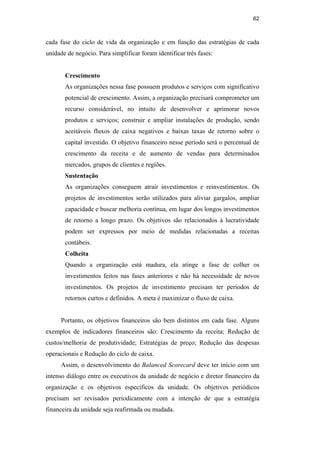 62
cada fase do ciclo de vida da organização e em função das estratégias de cada
unidade de negócio. Para simplificar foram identificar três fases:
Crescimento
As organizações nessa fase possuem produtos e serviços com significativo
potencial de crescimento. Assim, a organização precisará comprometer um
recurso considerável, no intuito de desenvolver e aprimorar novos
produtos e serviços; construir e ampliar instalações de produção, sendo
aceitáveis fluxos de caixa negativos e baixas taxas de retorno sobre o
capital investido. O objetivo financeiro nesse período será o percentual de
crescimento da receita e de aumento de vendas para determinados
mercados, grupos de clientes e regiões.
Sustentação
As organizações conseguem atrair investimentos e reinvestimentos. Os
projetos de investimentos serão utilizados para aliviar gargalos, ampliar
capacidade e buscar melhoria contínua, em lugar dos longos investimentos
de retorno a longo prazo. Os objetivos são relacionados à lucratividade
podem ser expressos por meio de medidas relacionadas a receitas
contábeis.
Colheita
Quando a organização está madura, ela atinge a fase de colher os
investimentos feitos nas fases anteriores e não há necessidade de novos
investimentos. Os projetos de investimento precisam ter períodos de
retornos curtos e definidos. A meta é maximizar o fluxo de caixa.
Portanto, os objetivos financeiros são bem distintos em cada fase. Alguns
exemplos de indicadores financeiros são: Crescimento da receita; Redução de
custos/melhoria de produtividade; Estratégias de preço; Redução das despesas
operacionais e Redução do ciclo de caixa.
Assim, o desenvolvimento do Balanced Scorecard deve ter início com um
intenso diálogo entre os executivos da unidade de negócio e diretor financeiro da
organização e os objetivos específicos da unidade. Os objetivos periódicos
precisam ser revisados periodicamente com a intenção de que a estratégia
financeira da unidade seja reafirmada ou mudada.
PUC-Rio
-
Certificação
Digital
Nº
0412264/CA
 