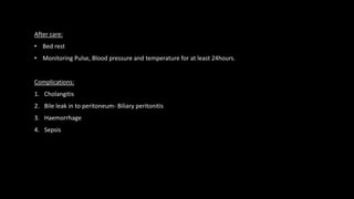 After care:
• Bed rest
• Monitoring Pulse, Blood pressure and temperature for at least 24hours.
Complications:
1. Cholangitis
2. Bile leak in to peritoneum- Biliary peritonitis
3. Haemorrhage
4. Sepsis
 