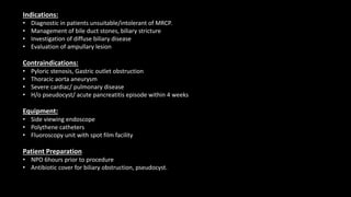 Indications:
• Diagnostic in patients unsuitable/intolerant of MRCP.
• Management of bile duct stones, biliary stricture
• Investigation of diffuse biliary disease
• Evaluation of ampullary lesion
Contraindications:
• Pyloric stenosis, Gastric outlet obstruction
• Thoracic aorta aneurysm
• Severe cardiac/ pulmonary disease
• H/o pseudocyst/ acute pancreatitis episode within 4 weeks
Equipment:
• Side viewing endoscope
• Polythene catheters
• Fluoroscopy unit with spot film facility
Patient Preparation
• NPO 6hours prior to procedure
• Antibiotic cover for biliary obstruction, pseudocyst.
 