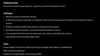 Preliminary Film
Prone AP and LAO of upper abdomen – gallstone, pancreatic calcification/ calculi
Technique
• Xylocaine spray to anaesthetize pharynx
• In left lateral position, endoscope is introduced via the mouth reaching upto the duodenum and ampulla of Vater is
located
• Polythene catheter prefilled with contrast is inserted into the ampulla.
• Test dose of contrast medium is injected to check the position of canula
• First canulate the bile duct and then pancreatic duct . Both are opacified with contrast.
• Take sample of bile if e/o biliary obstruction.
Films:
Prone (straight and posterior obliques) and supine (straight, both obliques, Trendeleburg)
After removal of endoscope
Delayed for the gall bladder and emptying of CBD.
 
