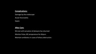Complications:
Damage by the endoscope
Acute Pancreatitis
Sepsis
After Care:
Nil oral until sensation of pharynx has returned
Monitor Pulse, BP, temperature for 6hpurs
Maintain antibiotics in cases of biliary obstruction.
 