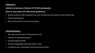 Indications :
Limited role because of advent of CT/ MR myelography.
Done in cases where CT/ MR cant be performed.
• Sciatica syndrome with suspected nerve root compression by prolapse of intervertebral disc.
• Cervical spondylolysis
• SOL of spinal cord, its nerve and meninges
Contraindications:
• Skin sepsis over the site of spinal puncture site
• Infection of subarachnoid space
• Contrast hypersensitivity
• Past H/o myelography procedure within 7 days.
• In epilepsy cases, antiepileptic should precede the study.
 