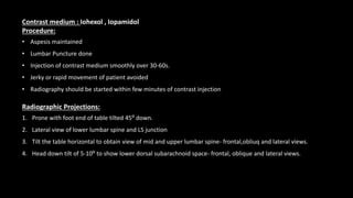 Contrast medium : Iohexol , Iopamidol
Procedure:
• Aspesis maintained
• Lumbar Puncture done
• Injection of contrast medium smoothly over 30-60s.
• Jerky or rapid movement of patient avoided
• Radiography should be started within few minutes of contrast injection
Radiographic Projections:
1. Prone with foot end of table tilted 45⁰ down.
2. Lateral view of lower lumbar spine and LS junction
3. Tilt the table horizontal to obtain view of mid and upper lumbar spine- frontal,obliuq and lateral views.
4. Head down tilt of 5-10⁰ to show lower dorsal subarachnoid space- frontal, oblique and lateral views.
 