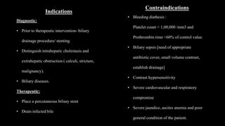 Indications
Diagnostic:
• Prior to therapeutic intervention- biliary
drainage procedure/ stenting
• Distinguish intrahepatic cholestasis and
extrahepatic obstruction ( calculi, stricture,
malignancy).
• Biliary diseases.
Therapeutic:
• Place a percutaneous biliary stent
• Drain infected bile
Contraindications
• Bleeding diathesis :
Platelet count < 1,00,000 /mm3 and
Prothrombin time <60% of control value.
• Biliary sepsis [need of appropriate
antibiotic cover, small volume contrast,
establish drainage]
• Contrast hypersensitivity
• Severe cardiovascular and respiratory
compromise
• Severe jaundice, ascites anemia and poor
general condition of the patient.
 