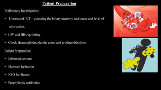 Patient Preparation
Preliminary Investigation:
• Ultrasound / CT – assessing the biliary anatomy and cause and level of
obstruction.
• HIV and HBsAg testing
• Check Haemoglobin, platelet count and prothrombin time.
Patient Preparation:
• Informed consent
• Maintain hydration
• NPO for 4hours
• Prophylactic antibiotics
 