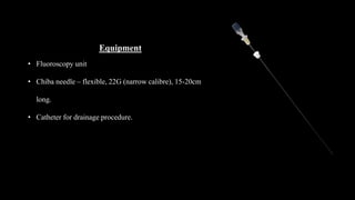 Equipment
• Fluoroscopy unit
• Chiba needle – flexible, 22G (narrow calibre), 15-20cm
long.
• Catheter for drainage procedure.
 