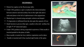 TECHNIQUE:
 Patient lies supine on the fluoroscopy table.
 Under USG guidance a spot is marked in the intercostal plane
between anterior and mid axillary line on the right side and in
subcostal plane to the left of xiphisternum in the epigastrium.
 Marked spot is cleaned using antiseptic solution and draped .
 1% lignocaine is infiltrated from the skin upto the capsule of liver.
 Small incision is given at that spot , usually in the mid –axillary line
of right 7th/ 8th intercostal space.
 Under USG guidance during suspended respiration, Chiba needle is
inserted parallel to the plane of table.
o Once needle is inside the liver, shallow respiration can be taken.
o Needle is inserted until it has reached right border of the spine.
 