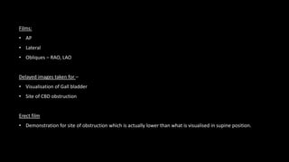 Films:
• AP
• Lateral
• Obliques – RAO, LAO
Delayed images taken for –
• Visualisation of Gall bladder
• Site of CBD obstruction
Erect film
• Demonstration for site of obstruction which is actually lower than what is visualised in supine position.
 