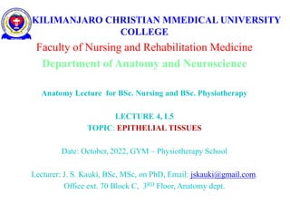 KILIMANJARO CHRISTIAN MMEDICAL UNIVERSITY
COLLEGE
Faculty of Nursing and Rehabilitation Medicine
Department of Anatomy and Neuroscience
Anatomy Lecture for BSc. Nursing and BSc. Physiotherapy
LECTURE 4, L5
TOPIC: EPITHELIAL TISSUES
Date: October, 2022, GYM – Physiotherapy School
Lecturer: J. S. Kauki, BSc, MSc, on PhD, Email: jskauki@gmail.com.
Office ext. 70 Block C, 3RD Floor, Anatomy dept.
 