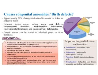 Causes congenital anomalies / Birth defects?
• Approximately 50% of congenital anomalies cannot be linked to
a specific cause.
• However, known causes include single gene defects,
chromosomal disorders, multifactorial inheritance,
environmental teratogens and micronutrient deficiencies.
• Genetic causes can be traced to inherited genes or from
mutations.
 