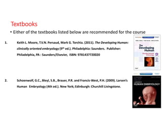 Textbooks
• Either of the textbooks listed below are recommended for the course
1. Keith L. Moore, T.V.N. Persaud, Mark G. Torchia. (2011). The Developing Human:
clinically oriented embryology (9th ed.). Philadelphia: Saunders. Publisher:
Philadelphia, PA : Saunders/Elsevier, ISBN: 9781437720020
2. Schoenwolf, G.C., Bleyl, S.B., Brauer, P.R. and Francis-West, P.H. (2009). Larsen’s
Human Embryology (4th ed.). New York; Edinburgh: Churchill Livingstone.
 