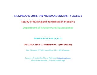 KILIMANJARO CHRISTIAN MMEDICAL UNIVERSITY COLLEGE
Faculty of Nursing and Rehabilitation Medicine
Department of Anatomy and Neuroscience
EMBRYOLOGY LECTURE (L9,10,11)
INTRODUCTION TO EMBRYOLOGY (SESSION 13))
Date: November 25th 2022, from 8:00 am, GF 01 MD1 Classroom.
Lecturer: J. S. Kauki, BSc, MSc, on PhD, Email: jskauki@gmail.com.
Office ext. 69 IPH Block, 3RD Floor, Anatomy dept.
 