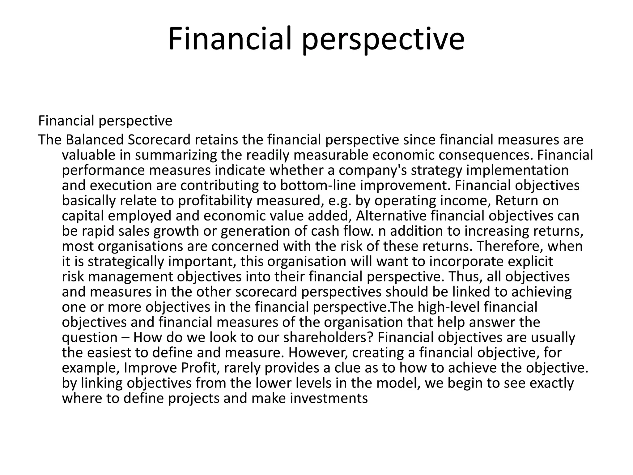 Financial perspective
Financial perspective
The Balanced Scorecard retains the financial perspective since financial measures are
valuable in summarizing the readily measurable economic consequences. Financial
performance measures indicate whether a company's strategy implementation
and execution are contributing to bottom-line improvement. Financial objectives
basically relate to profitability measured, e.g. by operating income, Return on
capital employed and economic value added, Alternative financial objectives can
be rapid sales growth or generation of cash flow. n addition to increasing returns,
most organisations are concerned with the risk of these returns. Therefore, when
it is strategically important, this organisation will want to incorporate explicit
risk management objectives into their financial perspective. Thus, all objectives
and measures in the other scorecard perspectives should be linked to achieving
one or more objectives in the financial perspective.The high-level financial
objectives and financial measures of the organisation that help answer the
question – How do we look to our shareholders? Financial objectives are usually
the easiest to define and measure. However, creating a financial objective, for
example, Improve Profit, rarely provides a clue as to how to achieve the objective.
by linking objectives from the lower levels in the model, we begin to see exactly
where to define projects and make investments
 