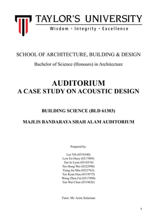 SCHOOL OF ARCHITECTURE, BUILDING & DESIGN
Bachelor of Science (Honours) in Architecture
AUDITORIUM
A CASE STUDY ON ACOUSTIC DESIGN
BUILDING SCIENCE (BLD 61303)
MAJLIS BANDARAYA SHAH ALAM AUDITORIUM
Prepared by:
Lee Yih (0318340)
Low En Huey (0317889)
Tan Jo Lynn (0318518)
Teo Hong Wei (0322990)
Tiong Jia Min (0323763)
Too Kean Hou (0319575)
Wong Zhen Fai (0317890)
Yan Wai Chun (0319626)
Tutor: Mr. Azim Sulaiman
1
 