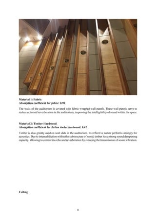 11
Material 1: Fabric
Absorption coefficient for fabric: 0.90
The walls of the auditorium is covered with fabric wrapped wall panels. These wall panels serve to
reduce echo and reverberation in the auditorium, improving the intelligibility of sound within the space.
Material 2: Timber Hardwood
Absorption coefficient for Belian timber hardwood: 0.42
Timber is also greatly used on wall slats in the auditorium. Its reflective nature performs strongly for
acoustics. Due to internal friction within the substructure of wood, timber has a strong sound dampening
capacity, allowing to control its echo and reverberation by reducing the transmission of sound vibration.
Ceiling
 