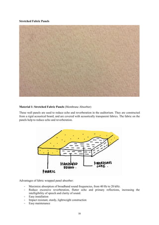 16
Stretched Fabric Panels
Material 1: Stretched Fabric Panels (Membrane Absorber)
These wall panels are used to reduce echo and reverberation in the auditorium. They are constructed
from a rigid acoustical board, and are covered with acoustically transparent fabrics. The fabric on the
panels help to reduce echo and reverberation.
Advantages of fabric wrapped panel absorber:
- Maximize absorption of broadband sound frequencies, from 40 Hz to 20 kHz.
- Reduce excessive reverberation, flutter echo and primary reflections, increasing the
intelligibility of speech and clarity of sound.
- Easy installation
- Impact resistant, sturdy, lightweight construction
- Easy maintenance
 