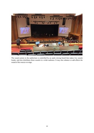 20
The sound system in the auditorium is controlled by an audio mixing board that makes live sounds
louder, and also distributes those sounds to a wider audience. It may also enhance or add effects the
sound of the sources on stage.
 