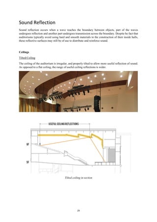 29
Sound Reflection
Sound reflection occurs when a wave reaches the boundary between objects, part of the waves
undergoes reflection and another part undergoes transmission across the boundary. Despite he fact that
auditoriums typically avoid using hard and smooth materials in the construction of their inside halls,
these reflective surfaces may still be of use to distribute and reinforce sound.
Ceilings
Tilted Ceiling
The ceiling of the auditorium is irregular, and properly tilted to allow more useful reflection of sound.
As opposed to a flat ceiling, the range of useful ceiling reflections is wider.
Tilted ceiling in section
 