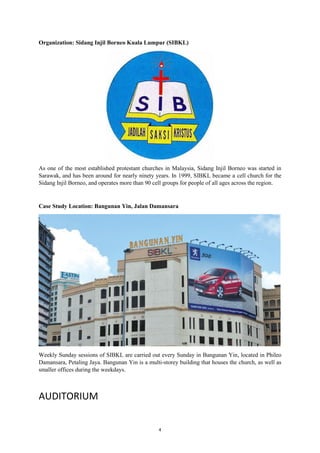 4
Organization: Sidang Injil Borneo Kuala Lumpur (SIBKL)
As one of the most established protestant churches in Malaysia, Sidang Injil Borneo was started in
Sarawak, and has been around for nearly ninety years. In 1999, SIBKL became a cell church for the
Sidang Injil Borneo, and operates more than 90 cell groups for people of all ages across the region.
Case Study Location: Bangunan Yin, Jalan Damansara
Weekly Sunday sessions of SIBKL are carried out every Sunday in Bangunan Yin, located in Phileo
Damansara, Petaling Jaya. Bangunan Yin is a multi-storey building that houses the church, as well as
smaller offices during the weekdays.
AUDITORIUM
 