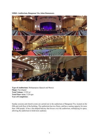 5
SIBKL Auditorium, Bangunan Yin, Jalan Damansara
Type of Auditorium: Multipurpose (Speech and Music)
Shape: Fan-shaped
Total Volume: 11393 m3
Total Floor Area: 2120 sqm
Year of Completion:
Sunday sessions and church events are carried out in the auditorium of Bangunan Yin, located on the
fifth and sixth floor of the building. The auditorium has two floors, and has a seating capacity for more
than 1500 people. It has a fan-shaped balcony that hovers over the auditorium, multiplying its space,
allowing the auditorium to hold more audience.
 