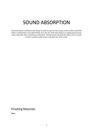 9
SOUND ABSORPTION
Sound absorption is defined as the change in sound energy into heat energy, as the incident sound that
strikes a material that is not reflected back. It is also one of the major factors in creating good acoustic
space, especially when controlling reverberation. Soft and porous materials like fabrics serve as good
acoustic insulators which means it absorbs most of the sound.
Finishing Materials
Floor
 