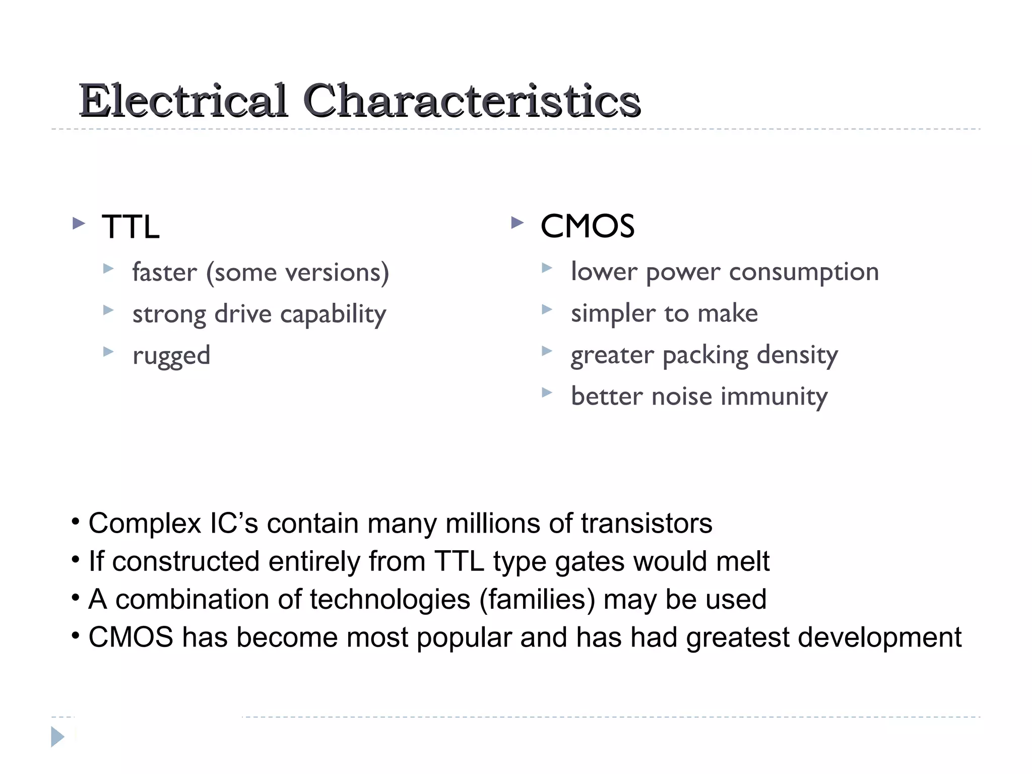 Electrical CharacteristicsElectrical Characteristics
 TTL
 faster (some versions)
 strong drive capability
 rugged
 CMOS
 lower power consumption
 simpler to make
 greater packing density
 better noise immunity
• Complex IC’s contain many millions of transistors
• If constructed entirely from TTL type gates would melt
• A combination of technologies (families) may be used
• CMOS has become most popular and has had greatest development
 