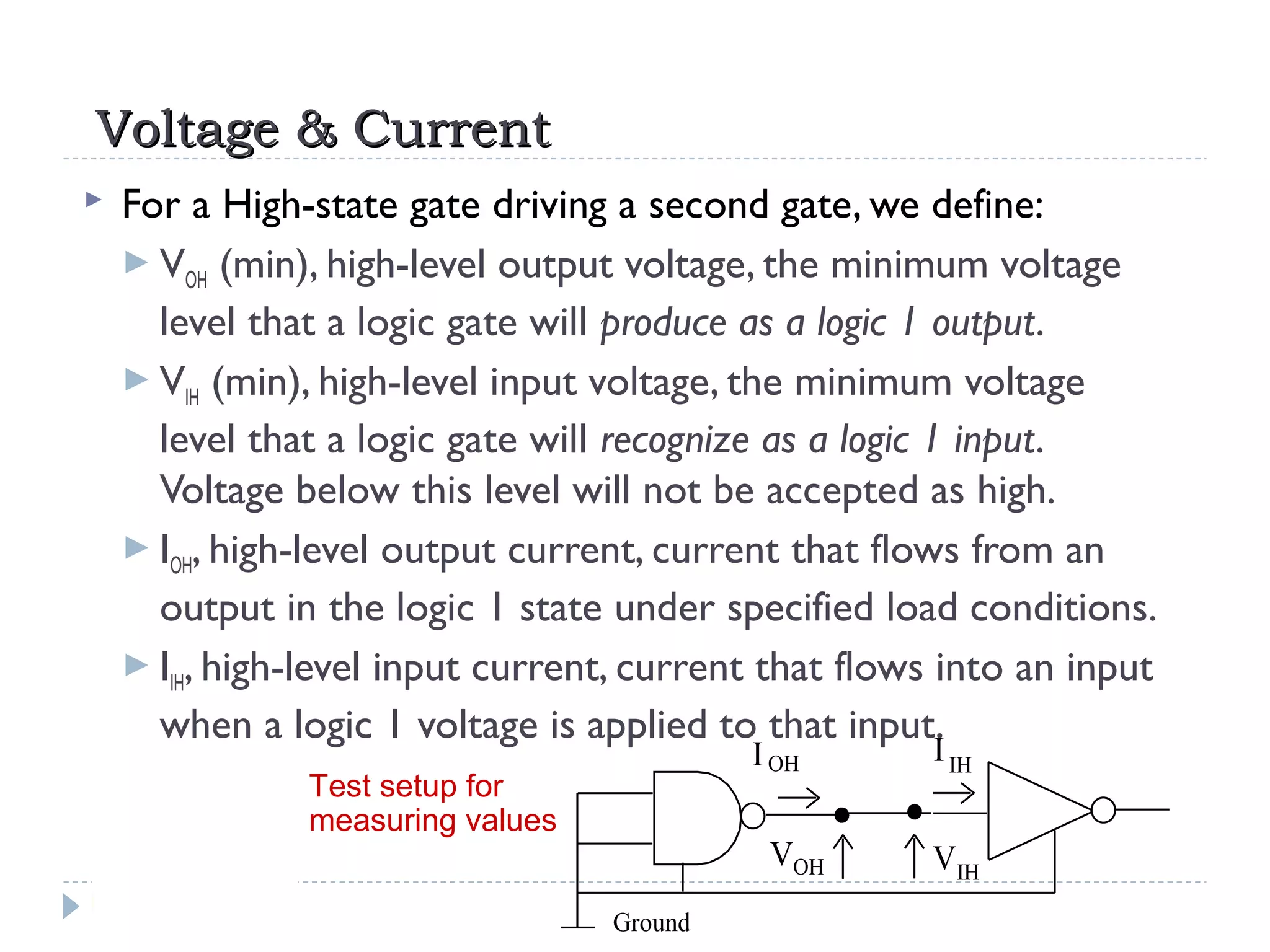 Voltage & CurrentVoltage & Current
 For a High-state gate driving a second gate, we define:
 VOH (min), high-level output voltage, the minimum voltage
level that a logic gate will produce as a logic 1 output.
 VIH (min), high-level input voltage, the minimum voltage
level that a logic gate will recognize as a logic 1 input.
Voltage below this level will not be accepted as high.
 IOH, high-level output current, current that flows from an
output in the logic 1 state under specified load conditions.
 IIH, high-level input current, current that flows into an input
when a logic 1 voltage is applied to that input.
Ground
VIH
VOH
IOH IIH
Test setup for
measuring values
 