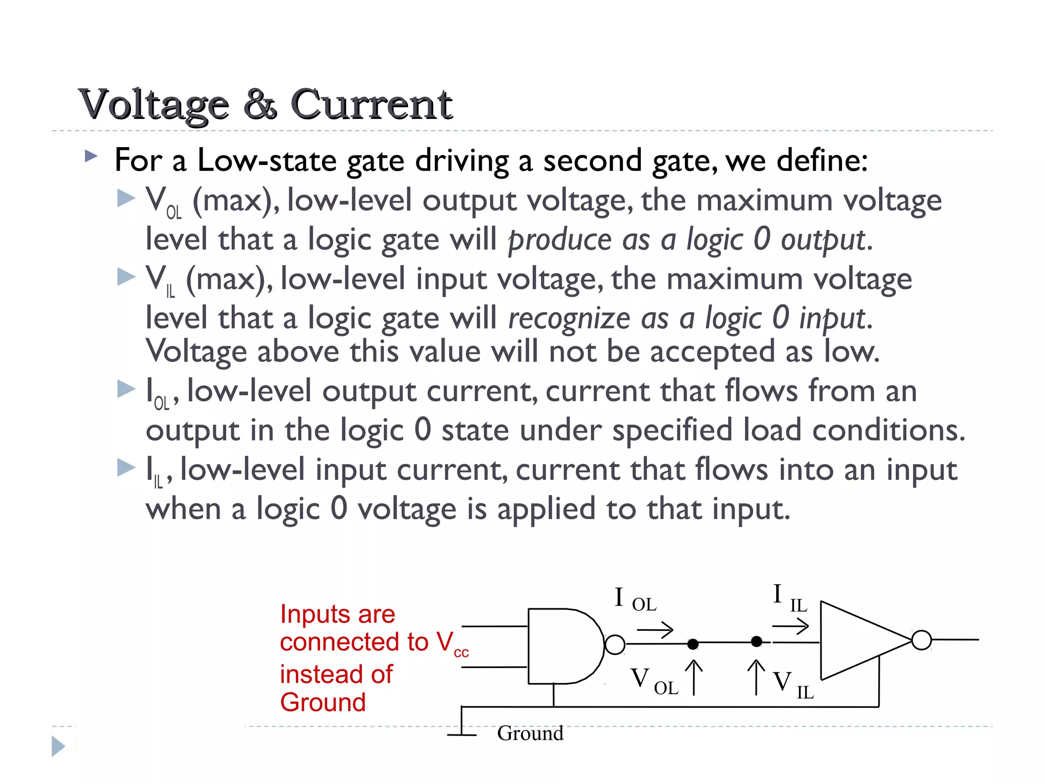 Voltage & CurrentVoltage & Current
 For a Low-state gate driving a second gate, we define:
 VOL (max), low-level output voltage, the maximum voltage
level that a logic gate will produce as a logic 0 output.
 VIL (max), low-level input voltage, the maximum voltage
level that a logic gate will recognize as a logic 0 input.
Voltage above this value will not be accepted as low.
 IOL , low-level output current, current that flows from an
output in the logic 0 state under specified load conditions.
 IIL , low-level input current, current that flows into an input
when a logic 0 voltage is applied to that input.
Inputs are
connected to Vcc
instead of
Ground
Ground
V IL
VOL
I OL I IL
 