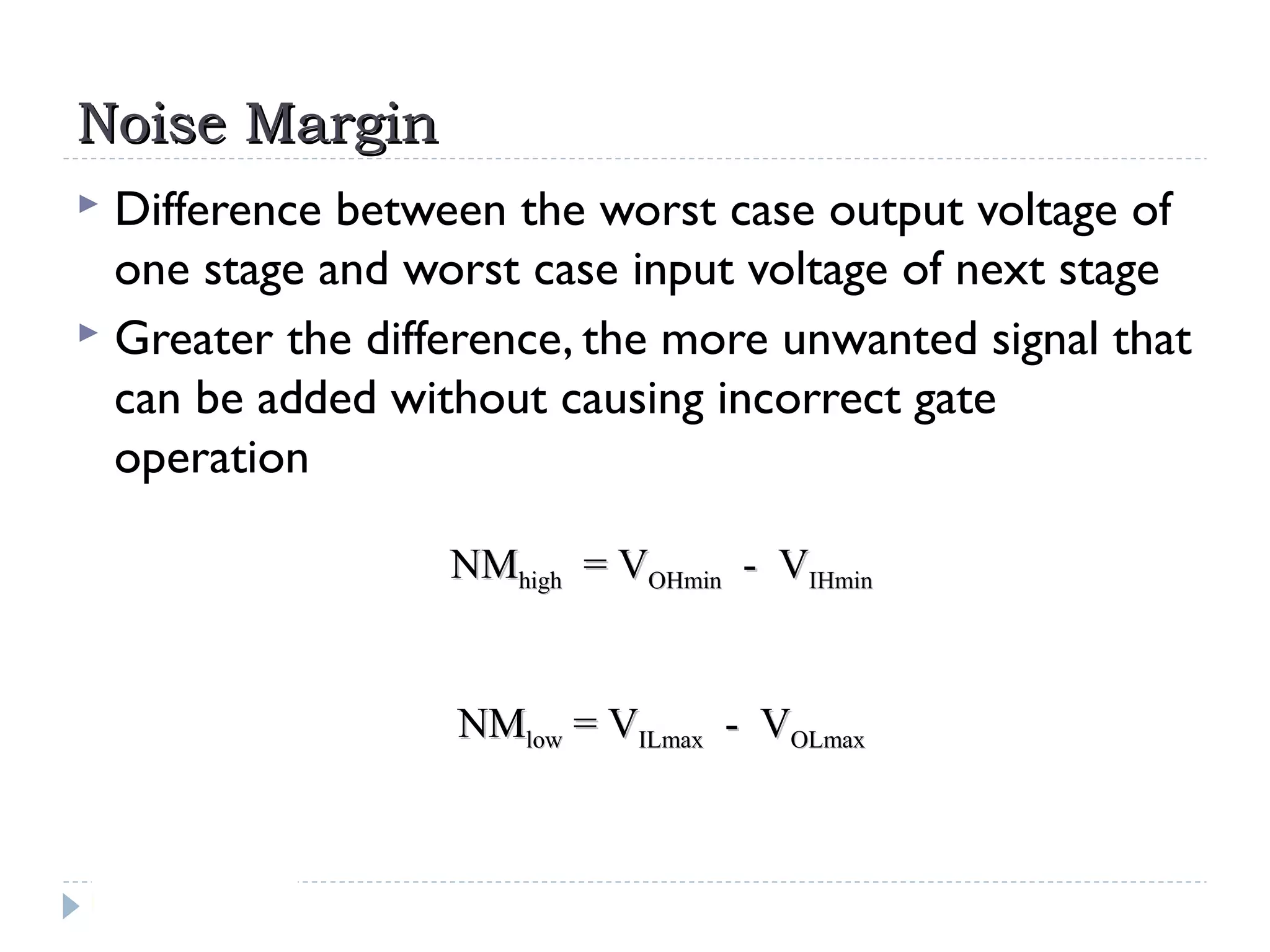 Noise MarginNoise Margin
 Difference between the worst case output voltage of
one stage and worst case input voltage of next stage
 Greater the difference, the more unwanted signal that
can be added without causing incorrect gate
operation
NMNMhighhigh = V= VOHminOHmin - V- VIHminIHmin
NMNMlowlow = V= VILmaxILmax - V- VOLmaxOLmax
 
