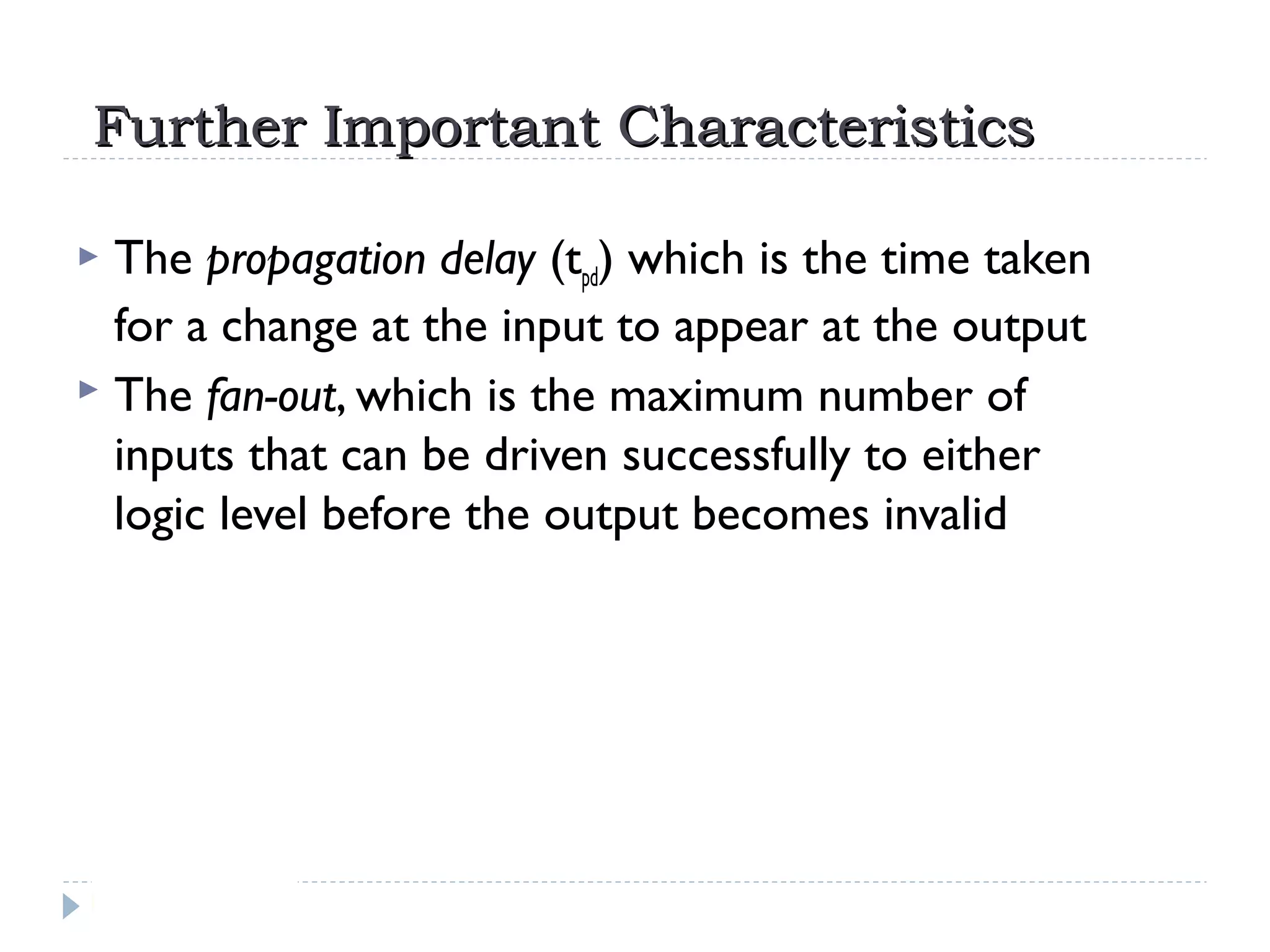 Further Important CharacteristicsFurther Important Characteristics
 The propagation delay (tpd) which is the time taken
for a change at the input to appear at the output
 The fan-out, which is the maximum number of
inputs that can be driven successfully to either
logic level before the output becomes invalid
 