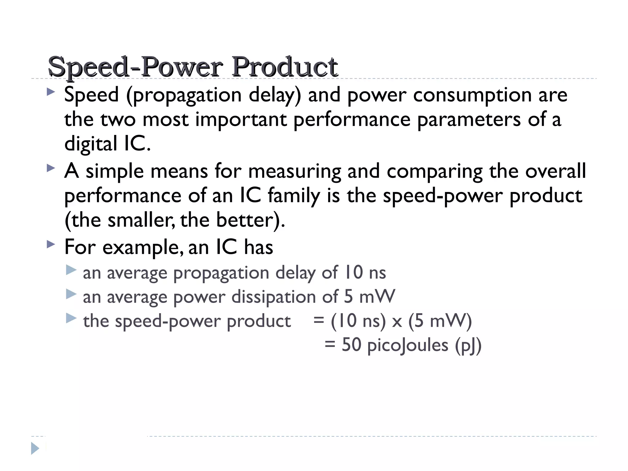 Speed-Power ProductSpeed-Power Product
 Speed (propagation delay) and power consumption are
the two most important performance parameters of a
digital IC.
 A simple means for measuring and comparing the overall
performance of an IC family is the speed-power product
(the smaller, the better).
 For example, an IC has
 an average propagation delay of 10 ns
 an average power dissipation of 5 mW
 the speed-power product = (10 ns) x (5 mW)
= 50 picoJoules (pJ)
 