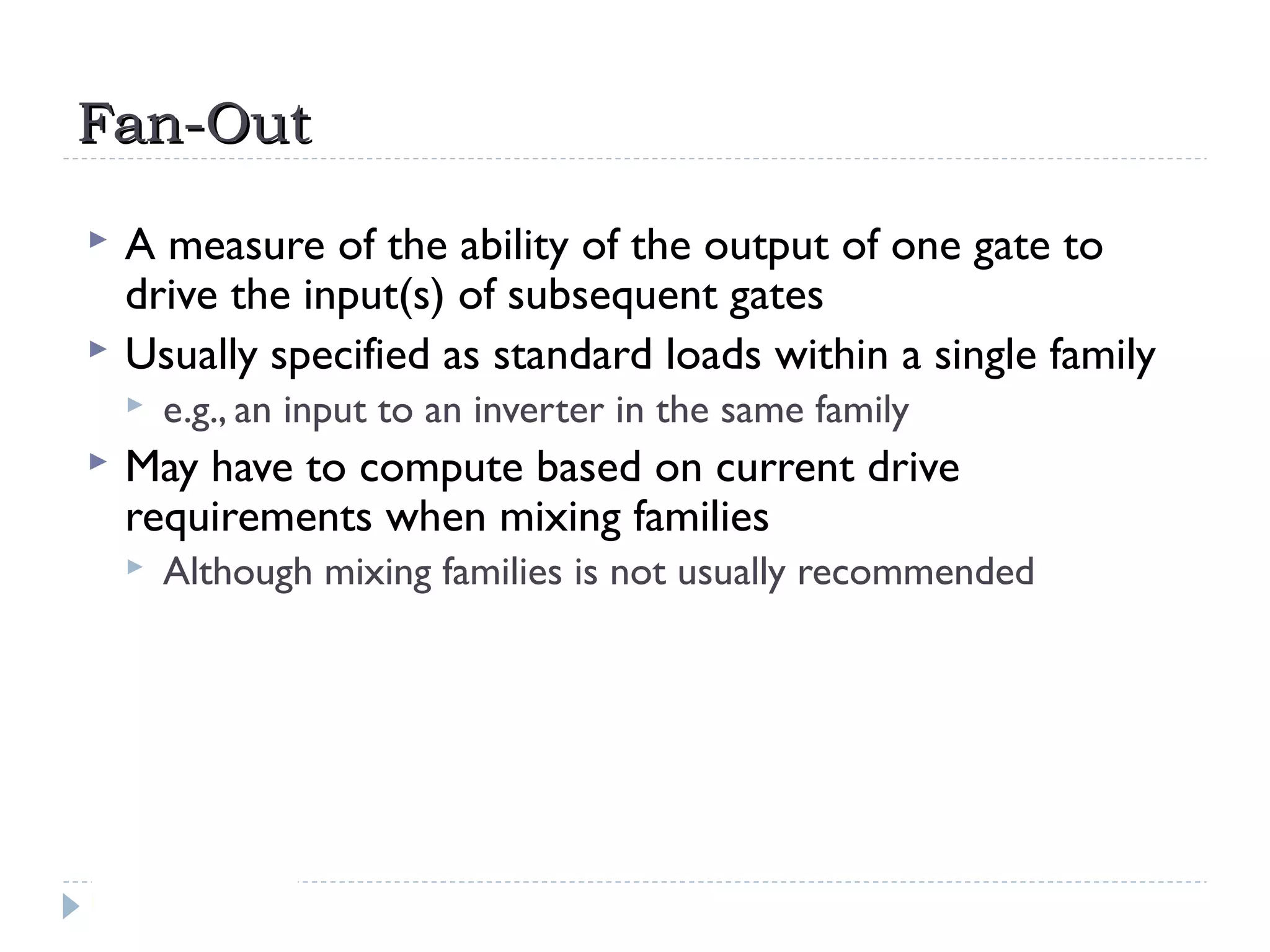 Fan-OutFan-Out
 A measure of the ability of the output of one gate to
drive the input(s) of subsequent gates
 Usually specified as standard loads within a single family
 e.g., an input to an inverter in the same family
 May have to compute based on current drive
requirements when mixing families
 Although mixing families is not usually recommended
 