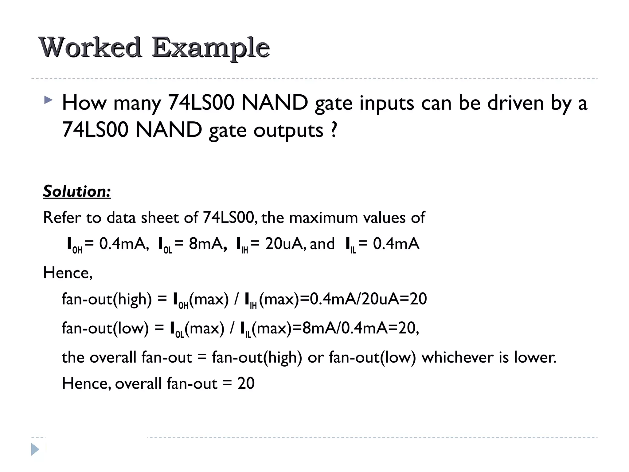 Worked ExampleWorked Example
 How many 74LS00 NAND gate inputs can be driven by a
74LS00 NAND gate outputs ?
Solution:
Refer to data sheet of 74LS00, the maximum values of
IOH = 0.4mA, IOL = 8mA, IIH = 20uA, and IIL = 0.4mA
Hence,
fan-out(high) = IOH(max) / IIH (max)=0.4mA/20uA=20
fan-out(low) = IOL(max) / IIL(max)=8mA/0.4mA=20,
the overall fan-out = fan-out(high) or fan-out(low) whichever is lower.
Hence, overall fan-out = 20
 