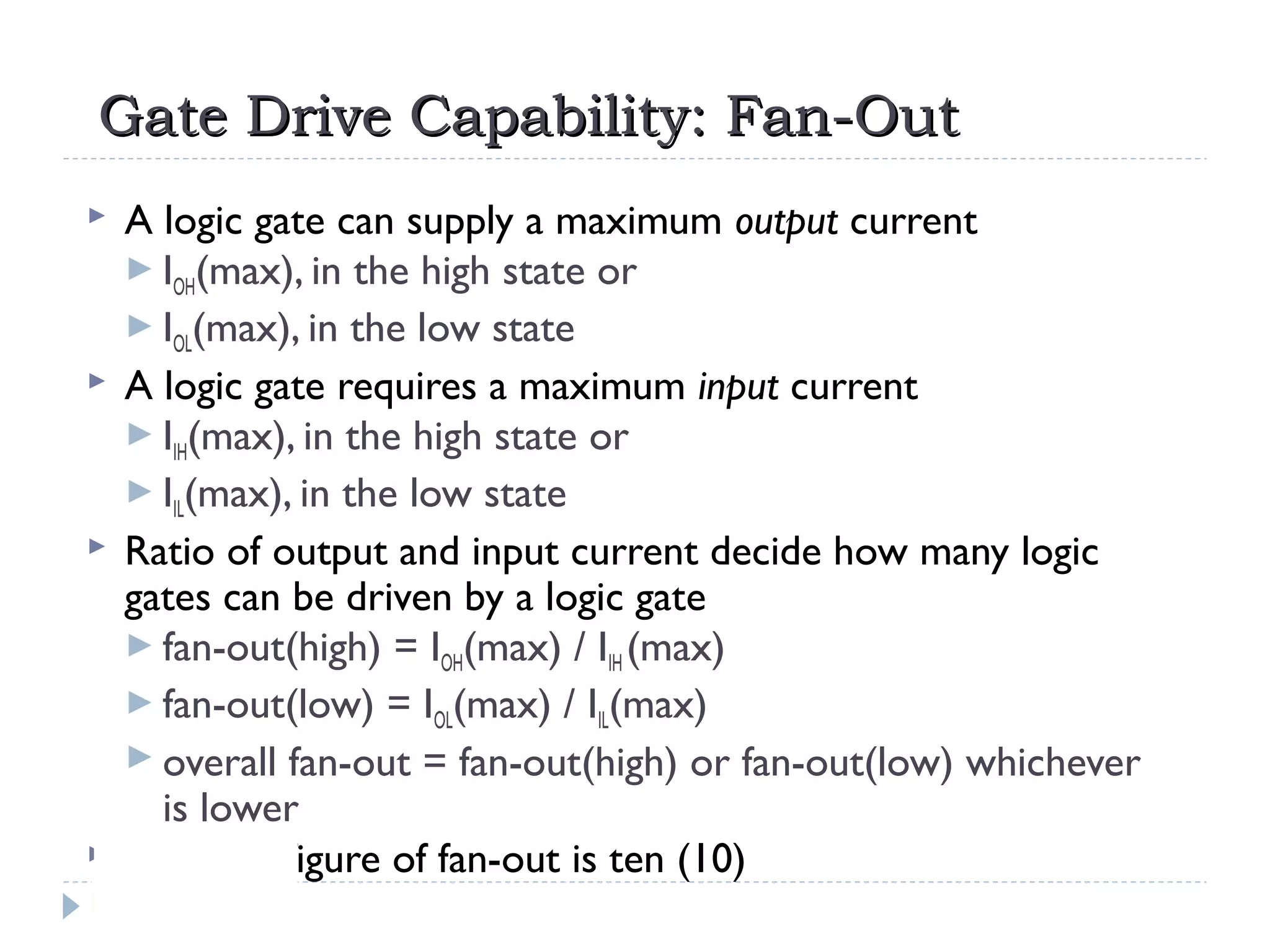 Gate Drive Capability: Fan-OutGate Drive Capability: Fan-Out
 A logic gate can supply a maximum output current
 IOH(max), in the high state or
 IOL(max), in the low state
 A logic gate requires a maximum input current
 IIH(max), in the high state or
 IIL(max), in the low state
 Ratio of output and input current decide how many logic
gates can be driven by a logic gate
 fan-out(high) = IOH(max) / IIH (max)
 fan-out(low) = IOL(max) / IIL(max)
 overall fan-out = fan-out(high) or fan-out(low) whichever
is lower
 A typical figure of fan-out is ten (10)
 