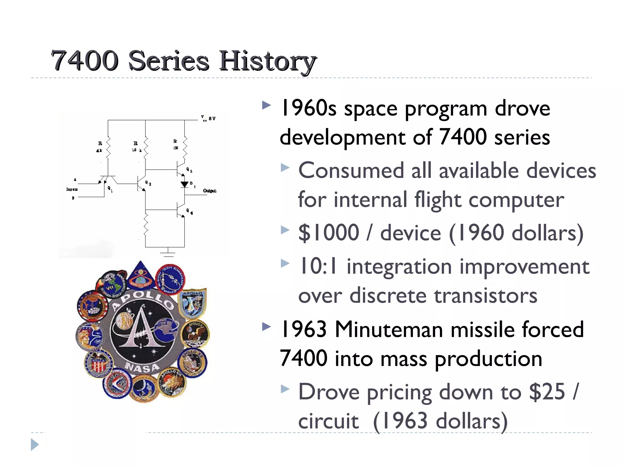 7400 Series History7400 Series History
 1960s space program drove
development of 7400 series
 Consumed all available devices
for internal flight computer
 $1000 / device (1960 dollars)
 10:1 integration improvement
over discrete transistors
 1963 Minuteman missile forced
7400 into mass production
 Drove pricing down to $25 /
circuit (1963 dollars)
 