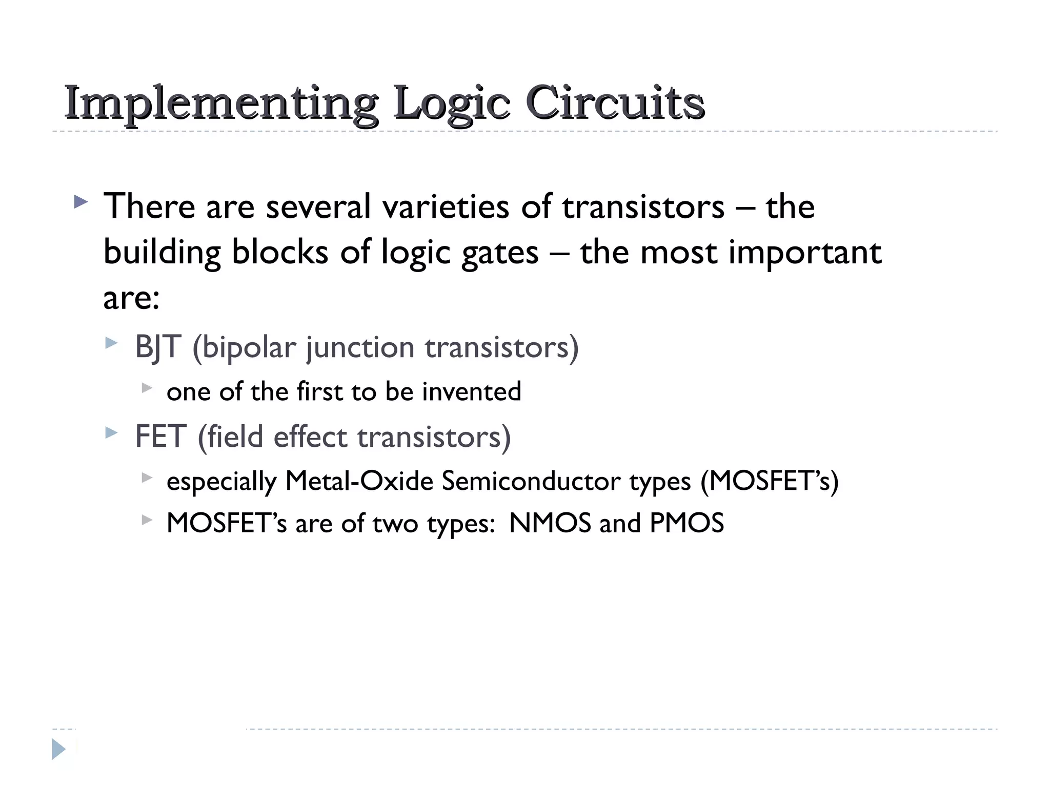 Implementing Logic CircuitsImplementing Logic Circuits
 There are several varieties of transistors – the
building blocks of logic gates – the most important
are:
 BJT (bipolar junction transistors)
 one of the first to be invented
 FET (field effect transistors)
 especially Metal-Oxide Semiconductor types (MOSFET’s)
 MOSFET’s are of two types: NMOS and PMOS
 