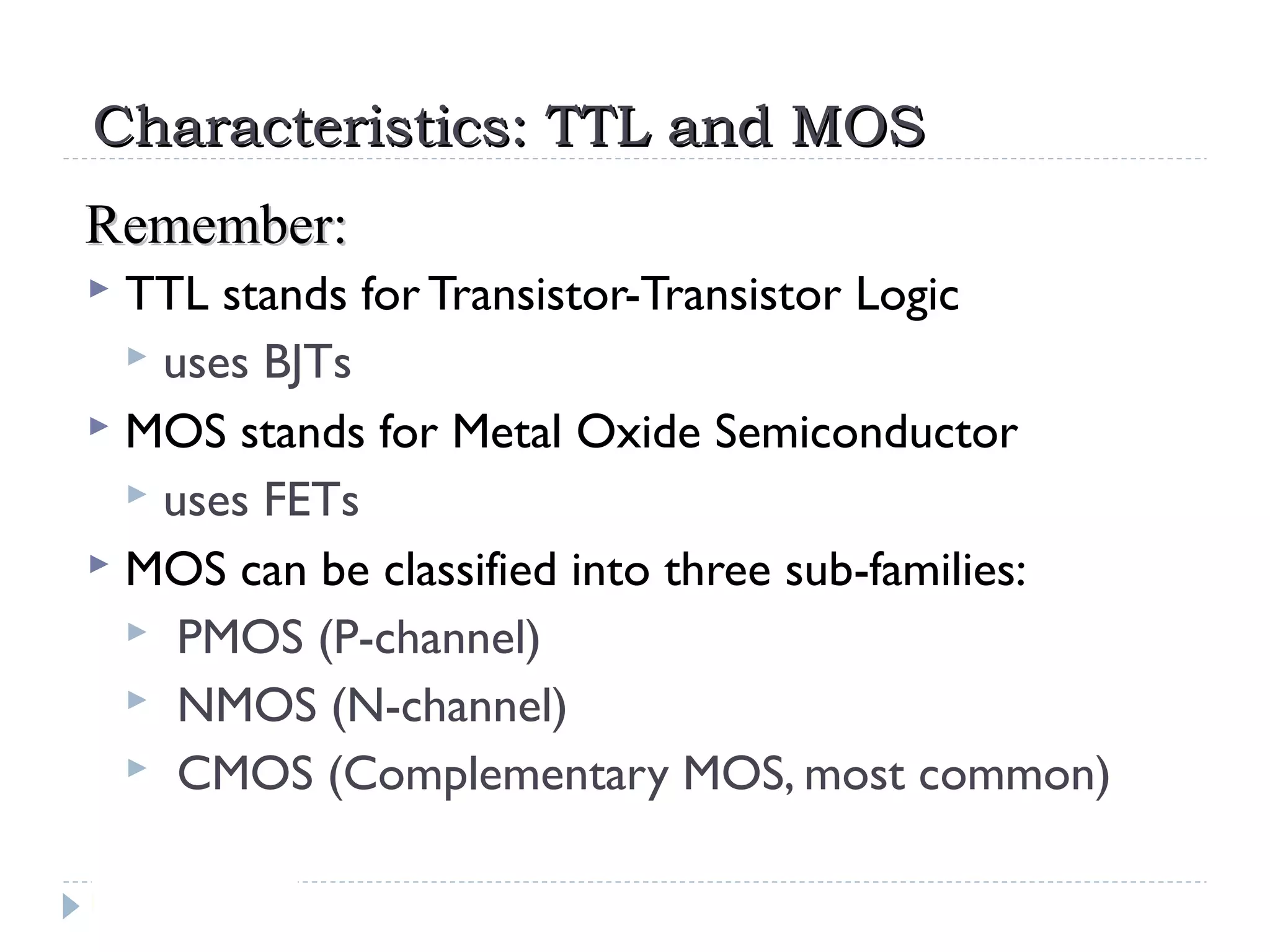 Characteristics: TTL and MOSCharacteristics: TTL and MOS
 TTL stands for Transistor-Transistor Logic
 uses BJTs
 MOS stands for Metal Oxide Semiconductor
 uses FETs
 MOS can be classified into three sub-families:
 PMOS (P-channel)
 NMOS (N-channel)
 CMOS (Complementary MOS, most common)
Remember:Remember:
 