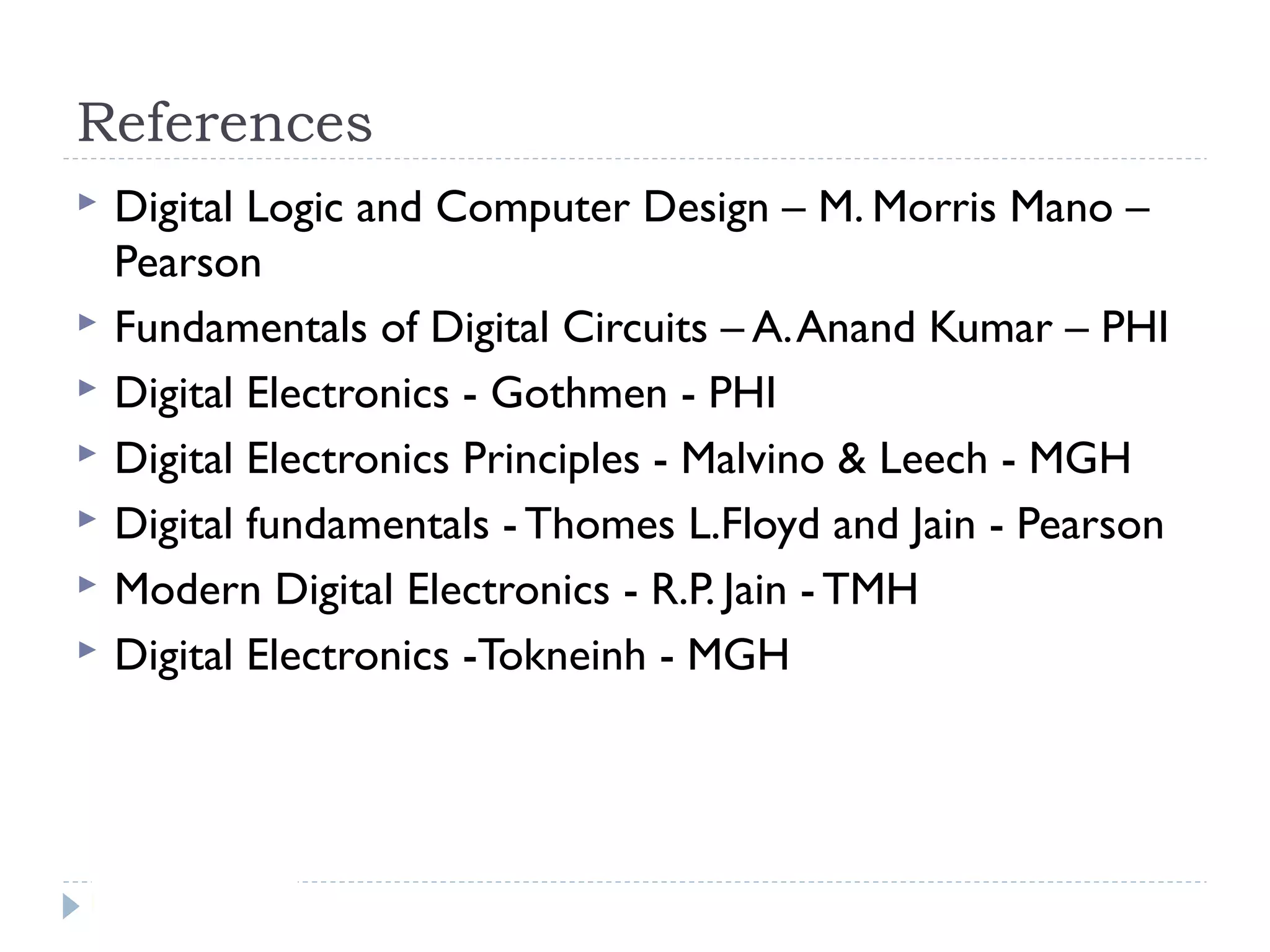 References
 Digital Logic and Computer Design – M. Morris Mano –
Pearson
 Fundamentals of Digital Circuits – A.Anand Kumar – PHI
 Digital Electronics - Gothmen - PHI
 Digital Electronics Principles - Malvino & Leech - MGH
 Digital fundamentals - Thomes L.Floyd and Jain - Pearson
 Modern Digital Electronics - R.P. Jain - TMH
 Digital Electronics -Tokneinh - MGH
 
