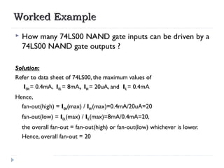 Worked ExampleWorked Example
 How many 74LS00 NAND gate inputs can be driven by a
74LS00 NAND gate outputs ?
Solution:
Re...