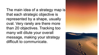 The main idea of a strategy map is
that each strategic objective is
represented by a shape, usually
oval. Very rarely are there more
than 20 objectives. Tracking too
many will dilute your overall
message, making your strategy
difficult to communicate.
 