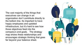 The vast majority of the things that
executives can change in an
organization don’t contribute directly to
the bottom line. Its important to have
happy employees and updated
infrastructure, but it’s hard to see how
those objectives feed into the
company’s end goals. The strategy
map shows these relationships and
encourages strategic thinking that goes
far beyond your balance sheet.
 