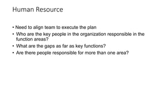 Human Resource
• Need to align team to execute the plan
• Who are the key people in the organization responsible in the
function areas?
• What are the gaps as far as key functions?
• Are there people responsible for more than one area?
 