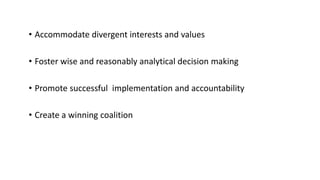 • Accommodate divergent interests and values
• Foster wise and reasonably analytical decision making
• Promote successful implementation and accountability
• Create a winning coalition
 