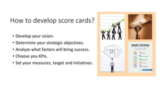 How to develop score cards?
• Develop your vision.
• Determine your strategic objectives.
• Analyze what factors will bring success.
• Choose you KPIs.
• Set your measures, target and initiatives.
 