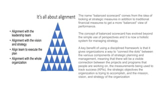 The name “balanced scorecard” comes from the idea of
looking at strategic measures in addition to traditional
financial measures to get a more “balanced” view of
performance.
The concept of balanced scorecard has evolved beyond
the simple use of perspectives and it is now a holistic
system for managing strategy.
A key benefit of using a disciplined framework is that it
gives organizations a way to “connect the dots” between
the various components of strategic planning and
management, meaning that there will be a visible
connection between the projects and programs that
people are working on, the measurements being used to
track success (KPIs), the strategic objectives the
organization is trying to accomplish, and the mission,
vision, and strategy of the organization
 