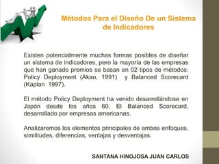 Métodos Para el Diseño De un Sistema
de Indicadores
Existen potencialmente muchas formas posibles de diseñar
un sistema de indicadores, pero la mayoría de las empresas
que han ganado premios se basan en 02 tipos de métodos:
Policy Deployment (Akao, 1991) y Balanced Scorecard
(Kaplan 1997).
El método Policy Deployment ha venido desarrollándose en
Japón desde los años 60. El Balanced Scorecard,
desarrollado por empresas americanas.
Analizaremos los elementos principales de ambos enfoques,
similitudes, diferencias, ventajas y desventajas.
SANTANA HINOJOSA JUAN CARLOS
 